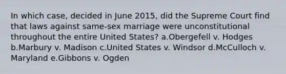 In which case, decided in June 2015, did the Supreme Court find that laws against same-sex marriage were unconstitutional throughout the entire United States? a.Obergefell v. Hodges b.Marbury v. Madison c.United States v. Windsor d.McCulloch v. Maryland e.Gibbons v. Ogden