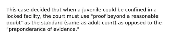 This case decided that when a juvenile could be confined in a locked facility, the court must use "proof beyond a reasonable doubt" as the standard (same as adult court) as opposed to the "preponderance of evidence."