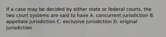 If a case may be decided by either state or federal courts, the two court systems are said to have A. concurrent jurisdiction B. appellate jurisdiction C. exclusive jurisdiction D. original jurisdiction