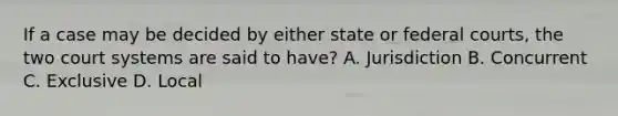 If a case may be decided by either state or federal courts, the two court systems are said to have? A. Jurisdiction B. Concurrent C. Exclusive D. Local