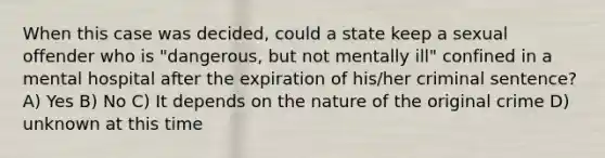 When this case was decided, could a state keep a sexual offender who is "dangerous, but not mentally ill" confined in a mental hospital after the expiration of his/her criminal sentence? A) Yes B) No C) It depends on the nature of the original crime D) unknown at this time