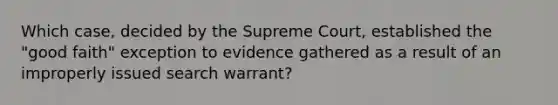 Which case, decided by the Supreme Court, established the "good faith" exception to evidence gathered as a result of an improperly issued search warrant?