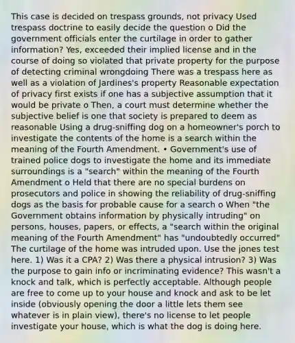 This case is decided on trespass grounds, not privacy Used trespass doctrine to easily decide the question o Did the government officials enter the curtilage in order to gather information? Yes, exceeded their implied license and in the course of doing so violated that private property for the purpose of detecting criminal wrongdoing There was a trespass here as well as a violation of Jardines's property Reasonable expectation of privacy first exists if one has a subjective assumption that it would be private o Then, a court must determine whether the subjective belief is one that society is prepared to deem as reasonable Using a drug-sniffing dog on a homeowner's porch to investigate the contents of the home is a search within the meaning of the Fourth Amendment. • Government's use of trained police dogs to investigate the home and its immediate surroundings is a "search" within the meaning of the Fourth Amendment o Held that there are no special burdens on prosecutors and police in showing the reliability of drug-sniffing dogs as the basis for probable cause for a search o When "the Government obtains information by physically intruding" on persons, houses, papers, or effects, a "search within the original meaning of the Fourth Amendment" has "undoubtedly occurred" The curtilage of the home was intruded upon. Use the jones test here. 1) Was it a CPA? 2) Was there a physical intrusion? 3) Was the purpose to gain info or incriminating evidence? This wasn't a knock and talk, which is perfectly acceptable. Although people are free to come up to your house and knock and ask to be let inside (obviously opening the door a little lets them see whatever is in plain view), there's no license to let people investigate your house, which is what the dog is doing here.