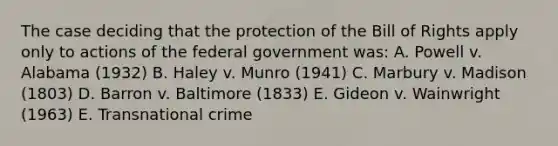 The case deciding that the protection of the Bill of Rights apply only to actions of the federal government was: A. Powell v. Alabama (1932) B. Haley v. Munro (1941) C. Marbury v. Madison (1803) D. Barron v. Baltimore (1833) E. Gideon v. Wainwright (1963) E. Transnational crime