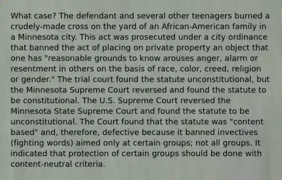 What case? The defendant and several other teenagers burned a crudely-made cross on the yard of an African-American family in a Minnesota city. This act was prosecuted under a city ordinance that banned the act of placing on private property an object that one has "reasonable grounds to know arouses anger, alarm or resentment in others on the basis of race, color, creed, religion or gender." The trial court found the statute unconstitutional, but the Minnesota Supreme Court reversed and found the statute to be constitutional. The U.S. Supreme Court reversed the Minnesota State Supreme Court and found the statute to be unconstitutional. The Court found that the statute was "content based" and, therefore, defective because it banned invectives (fighting words) aimed only at certain groups; not all groups. It indicated that protection of certain groups should be done with content-neutral criteria.