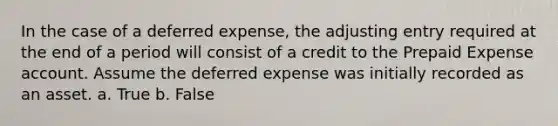 In the case of a deferred​ expense, the adjusting entry required at the end of a period will consist of a credit to the Prepaid Expense account. Assume the deferred expense was initially recorded as an asset. a. True b. False