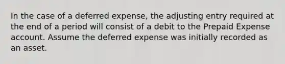 In the case of a deferred​ expense, the adjusting entry required at the end of a period will consist of a debit to the Prepaid Expense account. Assume the deferred expense was initially recorded as an asset.