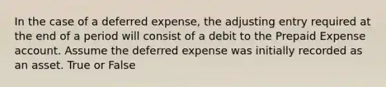 In the case of a deferred​ expense, the adjusting entry required at the end of a period will consist of a debit to the Prepaid Expense account. Assume the deferred expense was initially recorded as an asset. True or False