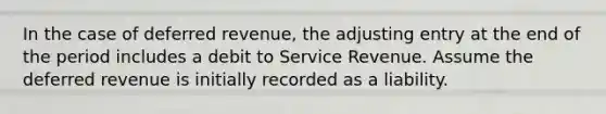 In the case of deferred​ revenue, the adjusting entry at the end of the period includes a debit to Service Revenue. Assume the deferred revenue is initially recorded as a liability.