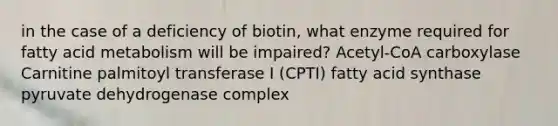 in the case of a deficiency of biotin, what enzyme required for fatty acid metabolism will be impaired? Acetyl-CoA carboxylase Carnitine palmitoyl transferase I (CPTI) fatty acid synthase pyruvate dehydrogenase complex