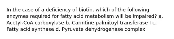 In the case of a deficiency of biotin, which of the following enzymes required for fatty acid metabolism will be impaired? a. Acetyl-CoA carboxylase b. Carnitine palmitoyl transferase I c. Fatty acid synthase d. Pyruvate dehydrogenase complex