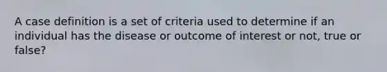 A case definition is a set of criteria used to determine if an individual has the disease or outcome of interest or not, true or false?