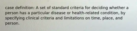 case definition: A set of standard criteria for deciding whether a person has a particular disease or health-related condition, by specifying clinical criteria and limitations on time, place, and person.