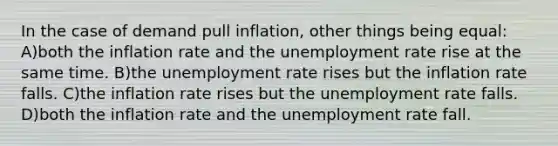 In the case of demand pull inflation, other things being equal: A)both the inflation rate and the unemployment rate rise at the same time. B)the unemployment rate rises but the inflation rate falls. C)the inflation rate rises but the unemployment rate falls. D)both the inflation rate and the unemployment rate fall.