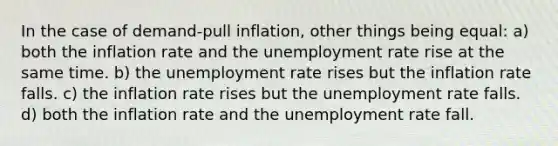 In the case of demand-pull inflation, other things being equal: a) both the inflation rate and the unemployment rate rise at the same time. b) the unemployment rate rises but the inflation rate falls. c) the inflation rate rises but the unemployment rate falls. d) both the inflation rate and the unemployment rate fall.