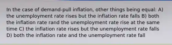 In the case of demand-pull inflation, other things being equal: A) the unemployment rate rises but the inflation rate falls B) both the inflation rate rand the unemployment rate rise at the same time C) the inflation rate rises but the unemployment rate falls D) both the inflation rate and the unemployment rate fall