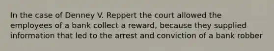 In the case of Denney V. Reppert the court allowed the employees of a bank collect a reward, because they supplied information that led to the arrest and conviction of a bank robber