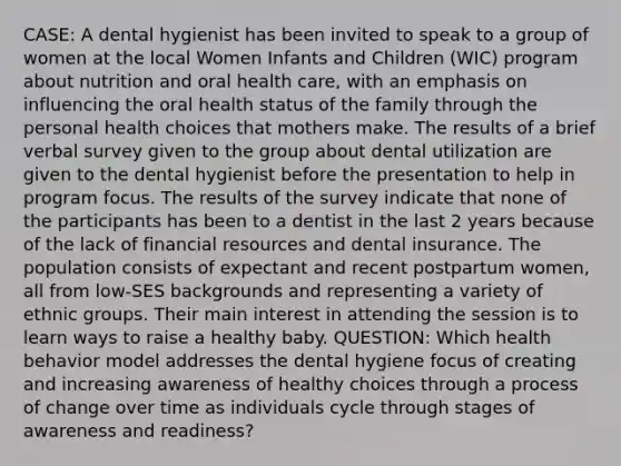 CASE: A dental hygienist has been invited to speak to a group of women at the local Women Infants and Children (WIC) program about nutrition and oral health care, with an emphasis on influencing the oral health status of the family through the personal health choices that mothers make. The results of a brief verbal survey given to the group about dental utilization are given to the dental hygienist before the presentation to help in program focus. The results of the survey indicate that none of the participants has been to a dentist in the last 2 years because of the lack of financial resources and dental insurance. The population consists of expectant and recent postpartum women, all from low-SES backgrounds and representing a variety of ethnic groups. Their main interest in attending the session is to learn ways to raise a healthy baby. QUESTION: Which health behavior model addresses the dental hygiene focus of creating and increasing awareness of healthy choices through a process of change over time as individuals cycle through stages of awareness and readiness?