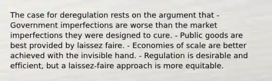 The case for deregulation rests on the argument that - Government imperfections are worse than the market imperfections they were designed to cure. - Public goods are best provided by laissez faire. - Economies of scale are better achieved with the invisible hand. - Regulation is desirable and efficient, but a laissez-faire approach is more equitable.