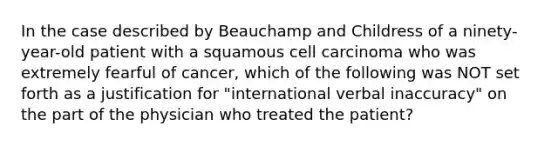 In the case described by Beauchamp and Childress of a ninety-year-old patient with a squamous cell carcinoma who was extremely fearful of cancer, which of the following was NOT set forth as a justification for "international verbal inaccuracy" on the part of the physician who treated the patient?