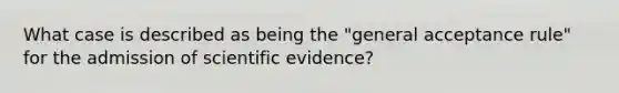 What case is described as being the "general acceptance rule" for the admission of scientific evidence?