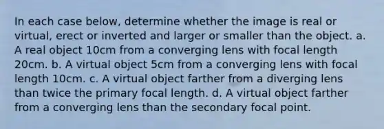 In each case below, determine whether the image is real or virtual, erect or inverted and larger or smaller than the object. a. A real object 10cm from a converging lens with focal length 20cm. b. A virtual object 5cm from a converging lens with focal length 10cm. c. A virtual object farther from a diverging lens than twice the primary focal length. d. A virtual object farther from a converging lens than the secondary focal point.