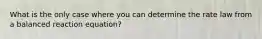 What is the only case where you can determine the rate law from a balanced reaction equation?