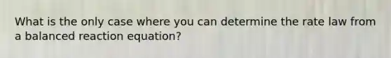 What is the only case where you can determine the rate law from a balanced reaction equation?