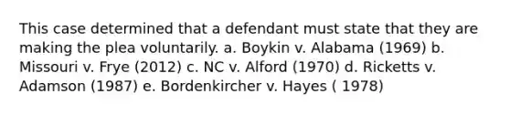 This case determined that a defendant must state that they are making the plea voluntarily. a. Boykin v. Alabama (1969) b. Missouri v. Frye (2012) c. NC v. Alford (1970) d. Ricketts v. Adamson (1987) e. Bordenkircher v. Hayes ( 1978)