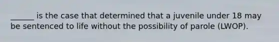 ______ is the case that determined that a juvenile under 18 may be sentenced to life without the possibility of parole (LWOP).