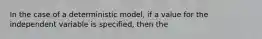 In the case of a deterministic model, if a value for the independent variable is specified, then the