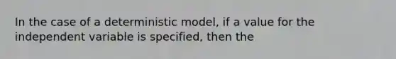 In the case of a deterministic model, if a value for the independent variable is specified, then the