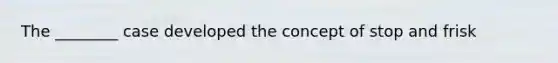 The ________ case developed the concept of stop and frisk