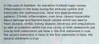 In the case of diabetes: An elevation in blood sugar causes inflammation in the body taxing the immune system and eventually the cardiovascular, renal and gastrointestinal systems. Chronic inflammation, over time, causes irreversible tissue damage and blocked blood vessels which can lead to heart disease, stroke, kidney disease, blindness and amputations as well as problems within the oral cavity. a) both statements are true b) both statements are false c) the first statement is true, the second statement is false d) the first statement is false, the second statement is true