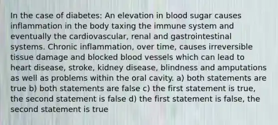 In the case of diabetes: An elevation in blood sugar causes inflammation in the body taxing the immune system and eventually the cardiovascular, renal and gastrointestinal systems. Chronic inflammation, over time, causes irreversible tissue damage and blocked blood vessels which can lead to heart disease, stroke, kidney disease, blindness and amputations as well as problems within the oral cavity. a) both statements are true b) both statements are false c) the first statement is true, the second statement is false d) the first statement is false, the second statement is true