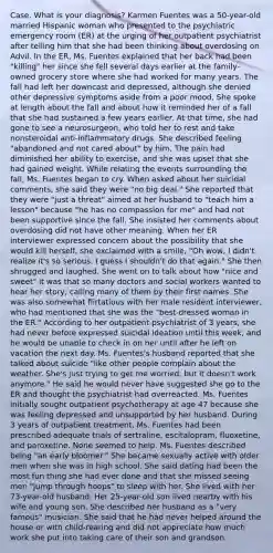Case. What is your diagnosis? Karmen Fuentes was a 50-year-old married Hispanic woman who presented to the psychiatric emergency room (ER) at the urging of her outpatient psychiatrist after telling him that she had been thinking about overdosing on Advil. In the ER, Ms. Fuentes explained that her back had been "killing" her since she fell several days earlier at the family-owned grocery store where she had worked for many years. The fall had left her downcast and depressed, although she denied other depressive symptoms aside from a poor mood. She spoke at length about the fall and about how it reminded her of a fall that she had sustained a few years earlier. At that time, she had gone to see a neurosurgeon, who told her to rest and take nonsteroidal anti-inflammatory drugs. She described feeling "abandoned and not cared about" by him. The pain had diminished her ability to exercise, and she was upset that she had gained weight. While relating the events surrounding the fall, Ms. Fuentes began to cry. When asked about her suicidal comments, she said they were "no big deal." She reported that they were "just a threat" aimed at her husband to "teach him a lesson" because "he has no compassion for me" and had not been supportive since the fall. She insisted her comments about overdosing did not have other meaning. When her ER interviewer expressed concern about the possibility that she would kill herself, she exclaimed with a smile, "Oh wow, I didn't realize it's so serious. I guess I shouldn't do that again." She then shrugged and laughed. She went on to talk about how "nice and sweet" it was that so many doctors and social workers wanted to hear her story, calling many of them by their first names. She was also somewhat flirtatious with her male resident interviewer, who had mentioned that she was the "best-dressed woman in the ER." According to her outpatient psychiatrist of 3 years, she had never before expressed suicidal ideation until this week, and he would be unable to check in on her until after he left on vacation the next day. Ms. Fuentes's husband reported that she talked about suicide "like other people complain about the weather. She's just trying to get me worried, but it doesn't work anymore." He said he would never have suggested she go to the ER and thought the psychiatrist had overreacted. Ms. Fuentes initially sought outpatient psychotherapy at age 47 because she was feeling depressed and unsupported by her husband. During 3 years of outpatient treatment, Ms. Fuentes had been prescribed adequate trials of sertraline, escitalopram, fluoxetine, and paroxetine. None seemed to help. Ms. Fuentes described being "an early bloomer." She became sexually active with older men when she was in high school. She said dating had been the most fun thing she had ever done and that she missed seeing men "jump through hoops" to sleep with her. She lived with her 73-year-old husband. Her 25-year-old son lived nearby with his wife and young son. She described her husband as a "very famous" musician. She said that he had never helped around the house or with child-rearing and did not appreciate how much work she put into taking care of their son and grandson.