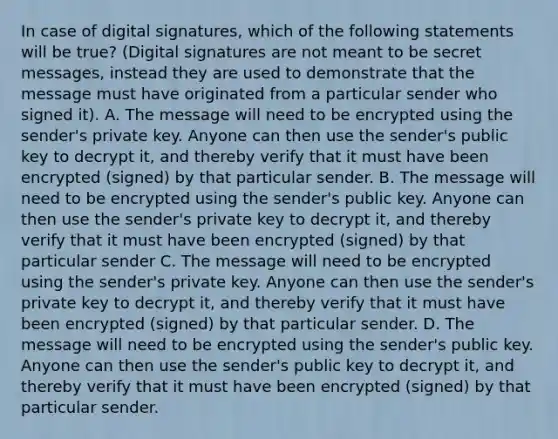 In case of digital signatures, which of the following statements will be true? (Digital signatures are not meant to be secret messages, instead they are used to demonstrate that the message must have originated from a particular sender who signed it). A. The message will need to be encrypted using the sender's private key. Anyone can then use the sender's public key to decrypt it, and thereby verify that it must have been encrypted (signed) by that particular sender. B. The message will need to be encrypted using the sender's public key. Anyone can then use the sender's private key to decrypt it, and thereby verify that it must have been encrypted (signed) by that particular sender C. The message will need to be encrypted using the sender's private key. Anyone can then use the sender's private key to decrypt it, and thereby verify that it must have been encrypted (signed) by that particular sender. D. The message will need to be encrypted using the sender's public key. Anyone can then use the sender's public key to decrypt it, and thereby verify that it must have been encrypted (signed) by that particular sender.