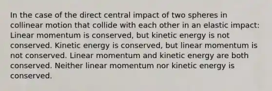 In the case of the direct central impact of two spheres in collinear motion that collide with each other in an elastic impact: Linear momentum is conserved, but kinetic energy is not conserved. Kinetic energy is conserved, but linear momentum is not conserved. Linear momentum and kinetic energy are both conserved. Neither linear momentum nor kinetic energy is conserved.