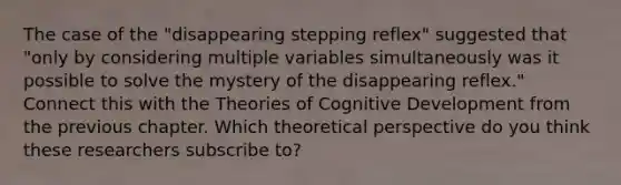 The case of the "disappearing stepping reflex" suggested that "only by considering multiple variables simultaneously was it possible to solve the mystery of the disappearing reflex." Connect this with the Theories of Cognitive Development from the previous chapter. Which theoretical perspective do you think these researchers subscribe to?