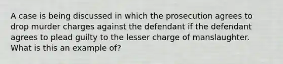 A case is being discussed in which the prosecution agrees to drop murder charges against the defendant if the defendant agrees to plead guilty to the lesser charge of manslaughter. What is this an example of?