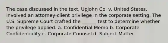 The case discussed in the text, Upjohn Co. v. United States, involved an attorney-client privilege in the corporate setting. The U.S. Supreme Court crafted the ______ test to determine whether the privilege applied. a. Confidential Memo b. Corporate Confidentiality c. Corporate Counsel d. Subject Matter