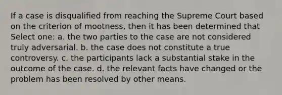 If a case is disqualified from reaching the Supreme Court based on the criterion of mootness, then it has been determined that Select one: a. the two parties to the case are not considered truly adversarial. b. the case does not constitute a true controversy. c. the participants lack a substantial stake in the outcome of the case. d. the relevant facts have changed or the problem has been resolved by other means.