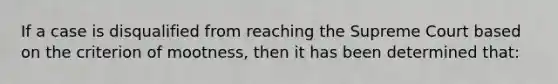 If a case is disqualified from reaching the Supreme Court based on the criterion of mootness, then it has been determined that: