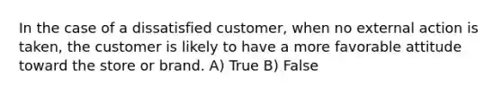 In the case of a dissatisfied customer, when no external action is taken, the customer is likely to have a more favorable attitude toward the store or brand. A) True B) False