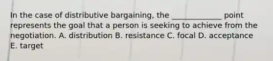 In the case of distributive​ bargaining, the​ _____________ point represents the goal that a person is seeking to achieve from the negotiation. A. distribution B. resistance C. focal D. acceptance E. target