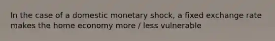 In the case of a domestic monetary shock, a fixed exchange rate makes the home economy more / less vulnerable