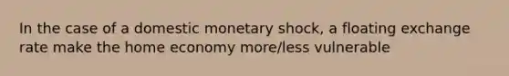 In the case of a domestic monetary shock, a floating exchange rate make the home economy more/less vulnerable