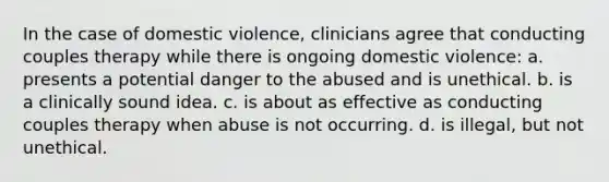 In the case of domestic violence, clinicians agree that conducting couples therapy while there is ongoing domestic violence: a. presents a potential danger to the abused and is unethical. b. is a clinically sound idea. c. is about as effective as conducting couples therapy when abuse is not occurring. d. is illegal, but not unethical.