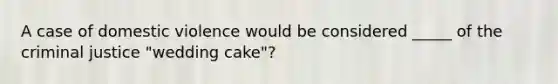 A case of domestic violence would be considered _____ of the criminal justice "wedding cake"?