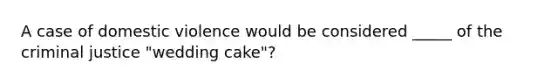 A case of domestic violence would be considered _____ of the criminal justice "wedding cake"?​